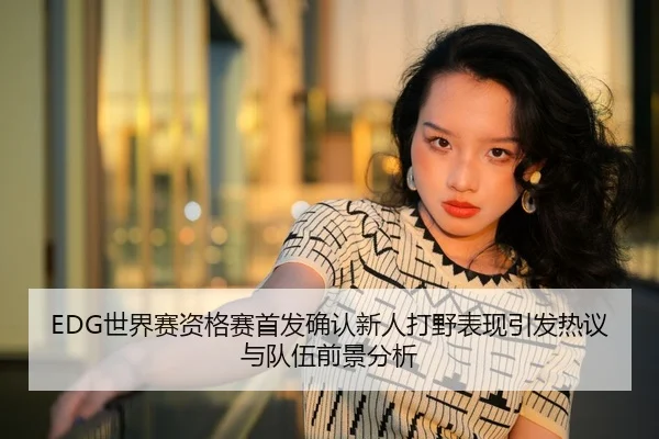 EDG世界赛资格赛首发确认新人打野表现引发热议与队伍前景分析